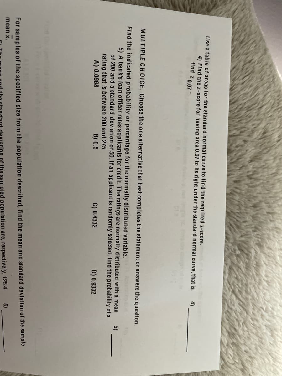 Use a table of areas for the standard normal curve to find the required z-score.
4) Find the z-score for having area 0.07 to its right under the standard normal curve, that is,
find z 0.07 ·
4)
MULTIPLE CHOICE. Choose the one alternative that best completes the statement or answers the question.
Find the indicated probability or percentage for the normally distributed variable.
5) A bank's loan officer rates applicants for credit. The ratings are normally distributed with a mean
5)
of 200 and a standard deviation of 50. If an applicant is randomly selected, find the probability of a
rating that is between 200 and 275.
A) 0.0668
B) 0.5
C) 0.4332
D) 0.9332
For samples of the specified size from the population described, find the mean and standard deviation of the sample
mean x.
6)
mpled population are, respectively, 125.4
