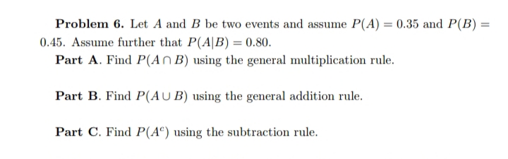 Problem 6. Let A and B be two events and assume P(A) = 0.35 and P(B) =
0.45. Assume further that P(A|B) = 0.80.
Part A. Find P(An B) using the general multiplication rule.
Part B. Find P(AUB) using the general addition rule.
Part C. Find P(A®) using the subtraction rule.
