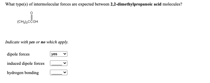 (CH)3CCOH
What type(s) of intermolecular forces are expected between 2,2-dimethylpropanoic acid molecules?
(CH),CCOH
Indicate with yes or no which apply.
dipole forces
yes
induced dipole forces
hydrogen bonding
