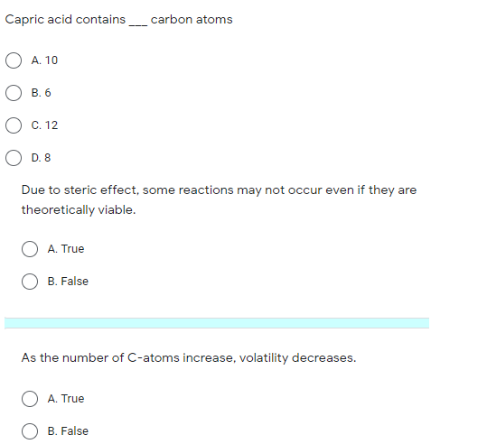 Capric acid contains carbon atoms
А. 10
В. 6
С. 12
D. 8
Due to steric effect, some reactions may not occur even if they are
theoretically viable.
A. True
B. False
As the number of C-atoms increase, volatility decreases.
A. True
B. False
