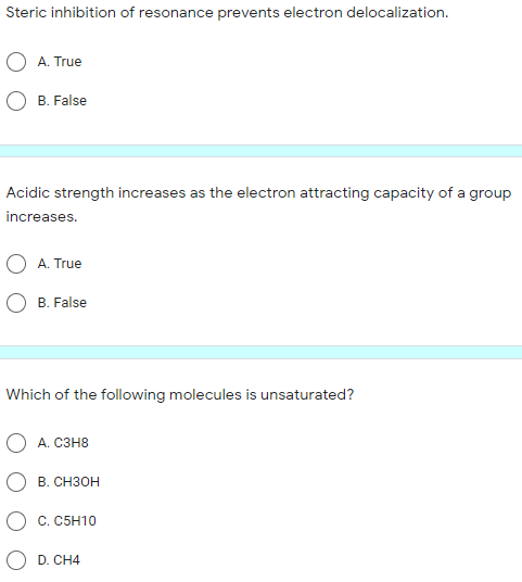 Steric inhibition of resonance prevents electron delocalization.
A. True
O B. False
Acidic strength increases as the electron attracting capacity of a group
increases.
O A. True
B. False
Which of the following molecules is unsaturated?
O A. C3H8
В. Снзон
C. C5H10
D. CH4
