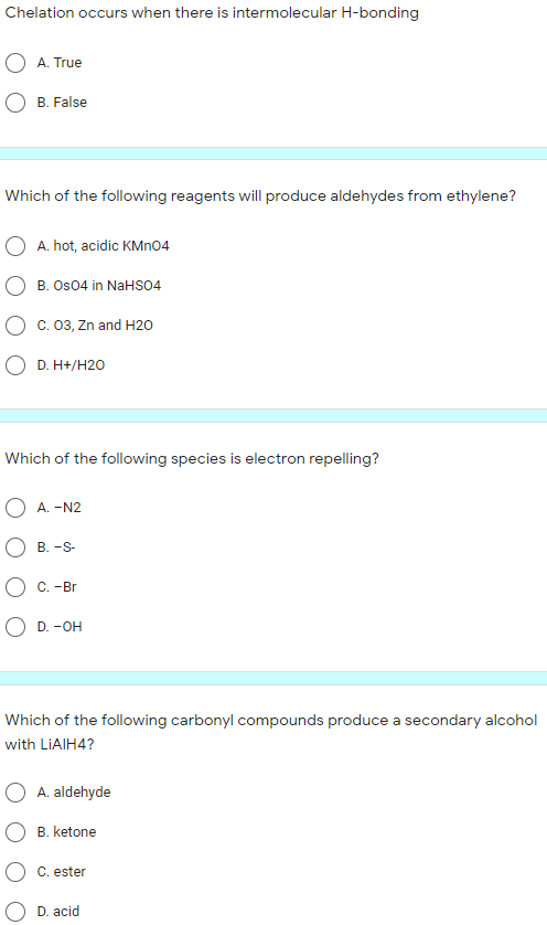 Chelation occurs when there is intermolecular H-bonding
A. True
O B. False
Which of the following reagents will produce aldehydes from ethylene?
A. hot, acidic KMN04
B. Os04 in NaHSO4
C. 03, Zn and H20
O D. H+/H20
Which of the following species is electron repelling?
A. -N2
B. -S-
C. -Br
O D. -OH
Which of the following carbonyl compounds produce a secondary alcohol
with LIAIH4?
A. aldehyde
B. ketone
C. ester
D. acid
