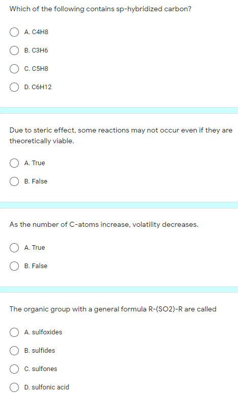 Which of the following contains sp-hybridized carbon?
А. С4Н8
В. Сзнб
C. C5H8
O D. C6H12
Due to steric effect, some reactions may not occur even if they are
theoretically viable.
A. True
B. False
As the number of C-atoms increase, volatility decreases.
A. True
B. False
The organic group with a general formula R-(SO2)-R are called
A. sulfoxides
B. sulfides
C. sulfones
D. sulfonic acid
