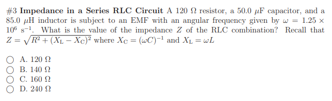 #3 Impedance in a Series RLC Circuit A 120 Q resistor, a 50.0 µF capacitor, and a
85.0 µH inductor is subject to an EMF with an angular frequency given by w = 1.25 x
106 s-1. What is the value of the impedance Z of the RLC combination? Recall that
Z = VR² + (X1 – Xc)² where Xc = (wC)-! and Xµ = wL
