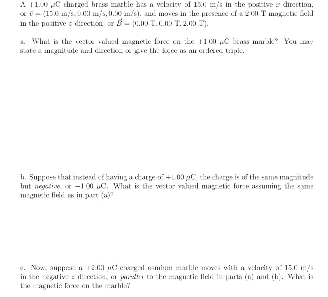 A +1.00 µC charged brass marble has a velocity of 15.0 m/s in the positive direction,
or ū = (15.0 m/s, 0.00 m/s, 0.00 m/s), and moves in the presence of a 2.00 T magnetic field
in the positive z direction, or B = (0.00 T, 0.00 T, 2.00 T).
a. What is the vector valued magnetic force on the +1.00 µC brass marble? You may
state a magnitude and direction or give the force as an ordered triple.
b. Suppose that instead of having a charge of +1.00 µC, the charge is of the same magnitude
but negative, or -1.00 µC. What is the vector valued magnetic force assuming the same
magnetic field as in part (a)?
c. Now, suppose a +2.00 µC charged osmium marble moves with a velocity of 15.0 m/s
in the negative z direction, or parallel to the magnetic field in parts (a) and (b). What is
the magnetic force on the marble?
