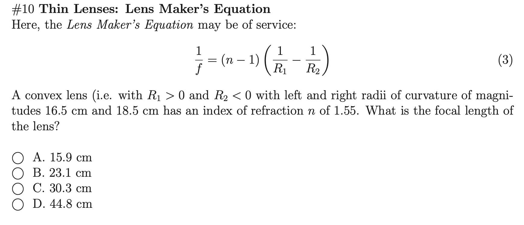 A convex lens (i.e. with R1 > 0 and R2 < 0 with left and right radii of curvature of magni-
tudes 16.5 cm and 18.5 cm has an index of refraction n of 1.55. What is the focal length of
the lens?
О А. 15.9 сm
ОВ. 23.1 ст
О С. 30.3 сm
O D. 44.8 cm
