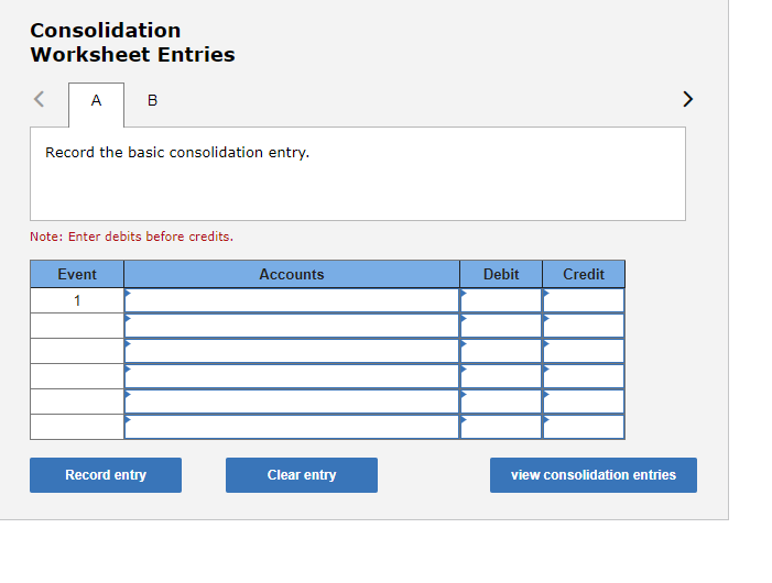 Consolidation
Worksheet Entries
A
B
Record the basic consolidation entry.
Note: Enter debits before credits.
Event
1
Record entry
Accounts
Clear entry
Debit
Credit
view consolidation entries
>