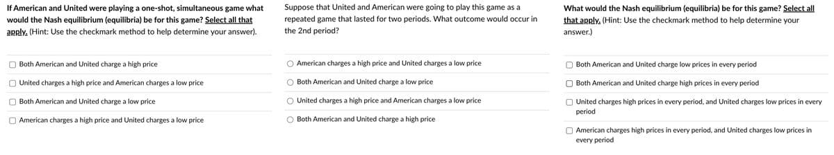 If American and United were playing a one-shot, simultaneous game what
would the Nash equilibrium (equilibria) be for this game? Select all that
apply. (Hint: Use the checkmark method to help determine your answer).
Both American and United charge a high price
United charges a high price and American charges a low price
Both American and United charge a low price
American charges a high price and United charges a low price
Suppose that United and American were going to play this game as a
repeated game that lasted for two periods. What outcome would occur in
the 2nd period?
American charges a high price and United charges a low price
Both American and United charge a low price
United charges a high price and American charges a low price
Both American and United charge a high price
What would the Nash equilibrium (equilibria) be for this game? Select all
that apply. (Hint: Use the checkmark method to help determine your
answer.)
Both American and United charge low prices in every period
Both American and United charge high prices in every period
United charges high prices in every period, and United charges low prices in every
period
American charges high prices in every period, and United charges low prices in
every period