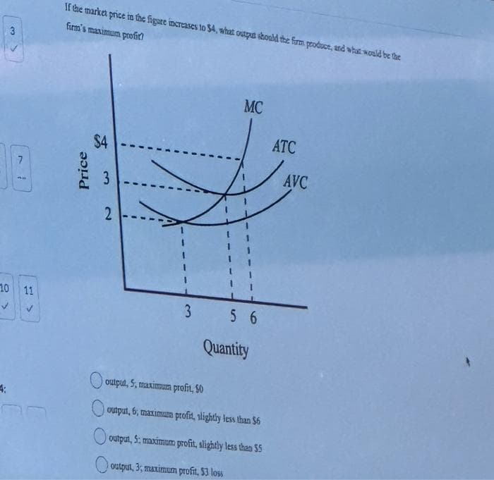 3
4:
7
SE
10 11
✓
If the market price in the figure increases to $4, what output should the form prodose, and what would be the
firm's maximum profit!
Price
$4
3
دیا
2
MC
3 56
Quantity
output, 5, maximum profit, 50
output, 6, maximum profit, slightly less than $6
output, 5: maximum profit, slightly less than 55
output, 3, maximum profit, $3 loss
ATC
AVC