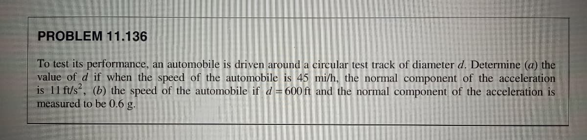 PROBLEM 11.136
To test its performance, an automobile is driven around a circular test track of diameter d. Determine (a) the
value of d if when the speed of the automobile is 45 mi/h, the normal component of the acceleration
is 11 ft/s“, (b) the speed of the automobile if d = 600 ft and the normal component of the acceleration is
measured to be 0.6 g.
