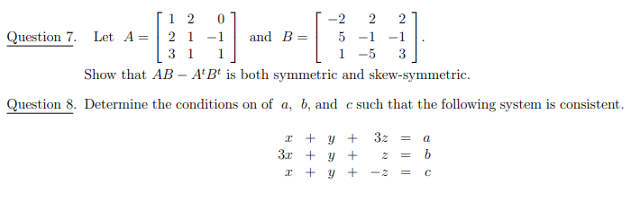 -2 2
5 -1 -1
1 -5 3
Show that AB A'B' is both symmetric and skew-symmetric.
Question 8. Determine the conditions on of a, b, and c such that the following system is consistent.
Question 7. Let A =
12
21
31
and B =
x + y + 3z = a
3x + y +
=
b
x
+ y + -2 =
C