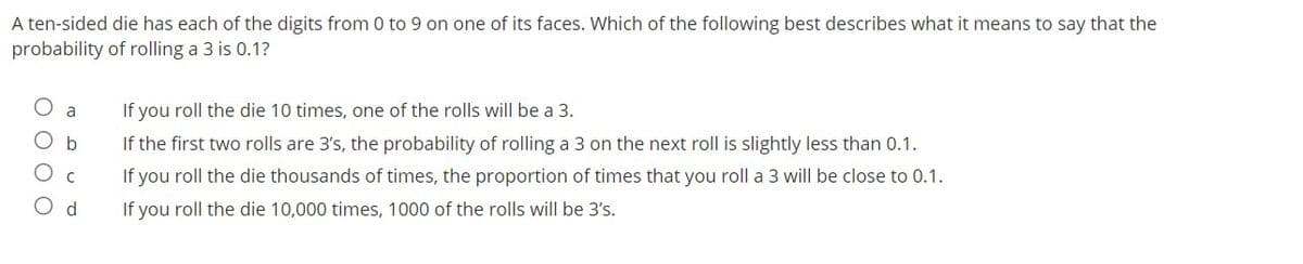 A ten-sided die has each of the digits from 0 to 9 on one of its faces. Which of the following best describes what it means to say that the
probability of rolling a 3 is 0.1?
If you roll the die 10 times, one of the rolls will be a 3.
a
If the first two rolls are 3's, the probability of rolling a 3 on the next roll is slightly less than 0.1.
If you roll the die thousands of times, the proportion of times that you roll a 3 will be close to 0.1.
O d
If you roll the die 10,000 times, 1000 of the rolls will be 3's.
