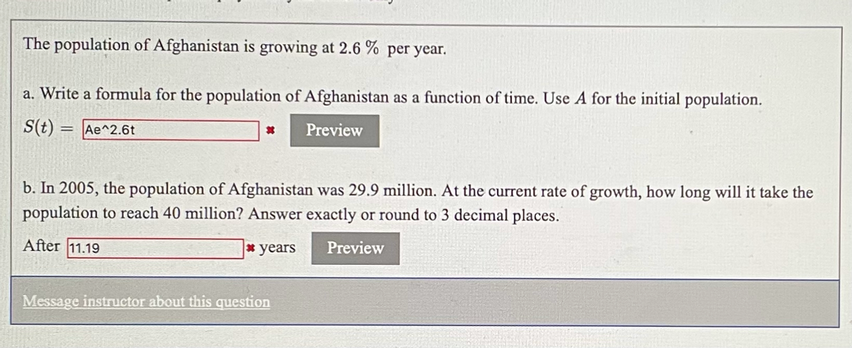 The population of Afghanistan is growing at 2.6% per year.

**a. Write a formula for the population of Afghanistan as a function of time. Use A for the initial population.**

\( S(t) = Ae^{2.6t} \)

**b. In 2005, the population of Afghanistan was 29.9 million. At the current rate of growth, how long will it take the population to reach 40 million? Answer exactly or round to 3 decimal places.**

After 11.19 years