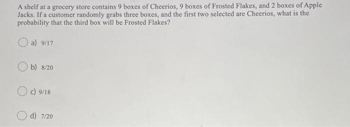 A shelf at a grocery store contains 9 boxes of Cheerios, 9 boxes of Frosted Flakes, and 2 boxes of Apple
Jacks. If a customer randomly grabs three boxes, and the first two selected are Cheerios, what is the
probability that the third box will be Frosted Flakes?
a) 9/17
O b) 8/20
Oc) 9/18
d) 7/20
