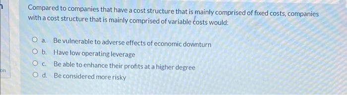 Compared to companies that have a cost structure that is mainly comprised of fixed costs, companies
with a cost structure that is mainly comprised of variable costs would:
O a. Be vulnerable to adverse effects of economic downturn
O b. Have low operating leverage
Oc. Be able to enhance their profits at a higher degree
on
O d. Be considered more risky
