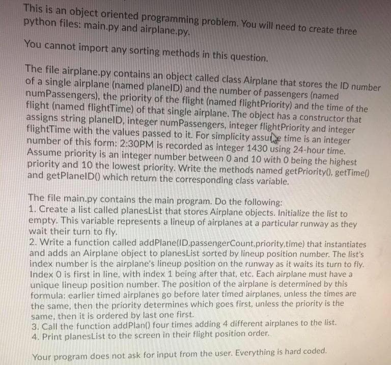 This is an object oriented programming problem. You will need to create three
python files: main.py and airplane.py.
You cannot import any sorting methods in this question.
The file airplane.py contains an object called class Airplane that stores the ID number
of a single airplane (named planelD) and the number of passengers (named
numPassengers), the priority of the flight (named flightPriority) and the time of the
flight (named flightTime) of that single airplane. The object has a constructor that
assigns string planelD, integer numPassengers, integer flightPriority and integer
flightTime with the values passed to it. For simplicity assue time is an integer
number of this form: 2:30PM is recorded as integer 1430 using 24-hour time.
Assume priority is an integer number between 0 and 10 with 0 being the highest
priority and 10 the lowest priority. Write the methods named getPriority(), getTime()
and getPlanelD() which return the corresponding class variable.
The file main.py contains the main program. Do the following:
1. Create a list called planesList that stores Airplane objects. Initialize the list to
empty. This variable represents a lineup of airplanes at a particular runway as they
wait their turn to fly.
2. Write a function called addPlane(ID.passengerCount,priority.time) that instantiates
and adds an Airplane object to planesList sorted by lineup position number. The list's
index number is the airplane's lineup position on the runway as it waits its turn to fly.
Index O is first in line, with index 1 being after that, etc. Each airplane must have a
unique lineup position number. The position of the airplane is determined by this
formula: earlier timed airplanes go before later timed airplanes, unless the times are
the same, then the priority determines which goes first, unless the priority is the
same, then it is ordered by last one first.
3. Call the function addPlan() four times adding 4 different airplanes to the list.
4. Print planesList to the screen in their flight position order.
Your program does not ask for input from the user. Everything is hard coded.
