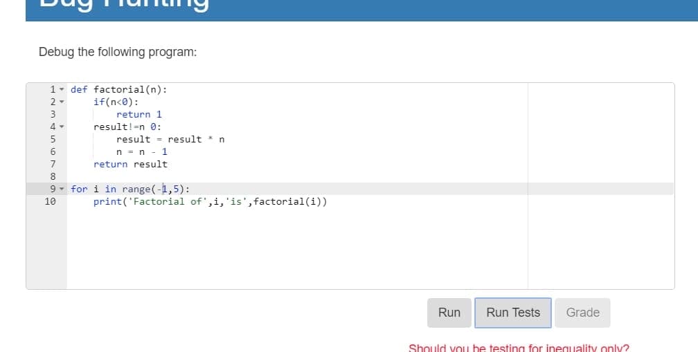 Debug the following program:
1- def factorial (n):
if(n<0):
2 -
3
return 1
4 -
result!=n 0:
5
result = result * n
6
n = n - 1
7
return result
8
9 - for i in range(-1,5):
10
print('Factorial of',i,'is',factorial(i))
Run
Run Tests
Grade
Should vou be testing for ineguality oniy?
