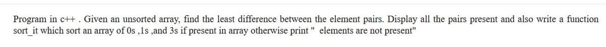 Program in c+H. Given an unsorted array, find the least difference between the element pairs. Display all the pairs present and also write a function
sort_it which sort an array of Os ,ls ,and 3s if present in array otherwise print " elements are not present"
