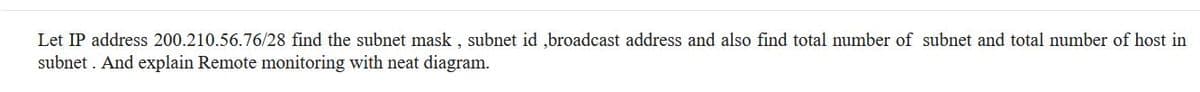 Let IP address 200.210.56.76/28 find the subnet mask , subnet id ,broadcast address and also find total number of subnet and total number of host in
subnet . And explain Remote monitoring with neat diagram.
