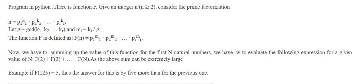 Program in python .There is function F. Give an integer n (n > 2), consider the prime factorization
n
Let g = gcd(k1, k2, ... k,) and m; = k; / g.
The function F is defined as: F(n)=p1™1·P22·
Pr"r-
Now, we have to summing up the value of this function for the first N natural numbers, we have w to evaluate the following expression for a given
value of N: F(2)+ F(3) + ... + F(N).As the above sum can be extremely large
Example if F(125) = 5, thus the answer for this is by five more than for the previous one.
