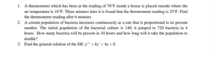 1. A thermometer which has been at the reading of 70°F inside a house is placed outside where the
air temperature is 10°F. Three minutes later it is found that the thermometer reading is 25°F. Find
the thermometer reading after 6 minutes.
2. A certain population of bacteria increases continuously at a rate that is proportional to its present
number. The initial population of the bacterial culture is 140; it jumped to 720 bacteria in 4
hours. How many bacteria will be present in 10 hours and how long will it take the population to
double?
3. Find the general solution of the DE: y" + 4y'+ 4y 0.
