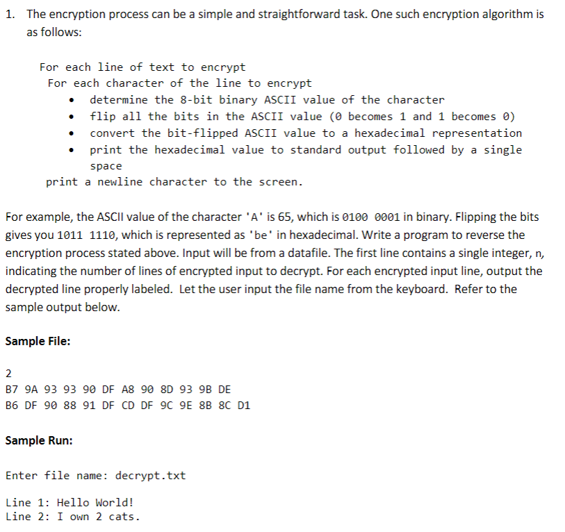 1. The encryption process can be a simple and straightforward task. One such encryption algorithm is
as follows:
For each line of text to encrypt
For each character of the line to encrypt
• determine the 8-bit binary ASCII value of the character
flip all the bits in the ASCII value (0 becomes 1 and 1 becomes 0)
convert the bit-flipped ASCII value to a hexadecimal representation
print the hexadecimal value to standard output followed by a single
space
print a newline character to the screen.
For example, the ASCII value of the character 'A' is 65, which is 0100 0001 in binary. Flipping the bits
gives you 1011 1110, which is represented as 'be' in hexadecimal. Write a program to reverse the
encryption process stated above. Input will be from a datafile. The first line contains a single integer, n,
indicating the number of lines of encrypted input to decrypt. For each encrypted input line, output the
decrypted line properly labeled. Let the user input the file name from the keyboard. Refer to the
sample output below.
Sample File:
2
B7 9A 93 93 90 DF A8 90 8D 93 9B DE
B6 DF 90 88 91 DF CD DF 9C 9E 8B 8C D1
Sample Run:
Enter file name: decrypt.txt
Line 1: Hello World!
Line 2: I own 2 cats.