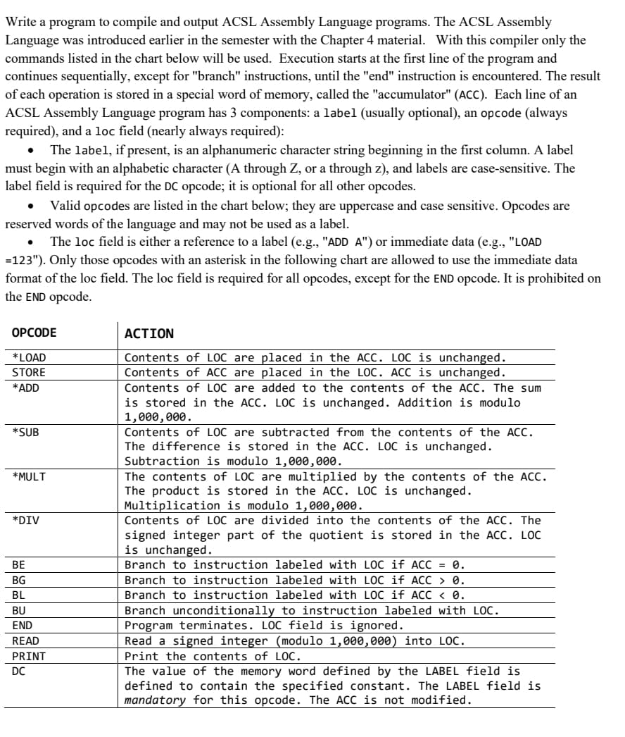 Write a program to compile and output ACSL Assembly Language programs. The ACSL Assembly
Language was introduced earlier in the semester with the Chapter 4 material. With this compiler only the
commands listed in the chart below will be used. Execution starts at the first line of the program and
continues sequentially, except for "branch" instructions, until the "end" instruction is encountered. The result
of each operation is stored in a special word of memory, called the "accumulator" (ACC). Each line of an
ACSL Assembly Language program has 3 components: a label (usually optional), an opcode (always
required), and a loc field (nearly always required):
The label, if present, is an alphanumeric character string beginning in the first column. A label
must begin with an alphabetic character (A through Z, or a through z), and labels are case-sensitive. The
label field is required for the DC opcode; it is optional for all other opcodes.
●
●
Valid opcodes are listed in the chart below; they are uppercase and case sensitive. Opcodes are
reserved words of the language and may not be used as a label.
The loc field is either a reference to a label (e.g., "ADD A") or immediate data (e.g., "LOAD
=123"). Only those opcodes with an asterisk in the following chart are allowed to use the immediate data
format of the loc field. The loc field is required for all opcodes, except for the END opcode. It is prohibited on
the END opcode.
OPCODE
*LOAD
STORE
*ADD
*SUB
*MULT
*DIV
BE
BG
BL
BU
END
READ
PRINT
DC
ACTION
Contents of LOC are placed in the ACC. LOC is unchanged.
Contents of ACC are placed in the LOC. ACC is unchanged.
Contents of LOC are added to the contents of the ACC. The sum
is stored in the ACC. LOC is unchanged. Addition is modulo
1,000,000.
Contents of LOC are subtracted from the contents of the ACC.
The difference is stored in the ACC. LOC is unchanged.
Subtraction is modulo 1,000,000.
The contents of LOC are multiplied by the contents of the ACC.
The product is stored in the ACC. LOC is unchanged.
Multiplication is modulo 1,000,000.
Contents of LOC are divided into the contents of the ACC. The
signed integer part of the quotient is stored in the ACC. LOC
is unchanged.
Branch to instruction labeled with LOC if ACC = 0.
Branch to instruction labeled with LOC if ACC > 0.
Branch to instruction labeled with LOC if ACC < 0.
Branch unconditionally to instruction labeled with LOC.
Program terminates. LOC field is ignored.
Read a signed integer (modulo 1,000,000) into LOC.
Print the contents of LOC.
The value of the memory word defined by the LABEL field is
defined to contain the specified constant. The LABEL field is
mandatory for this opcode. The ACC is not modified.