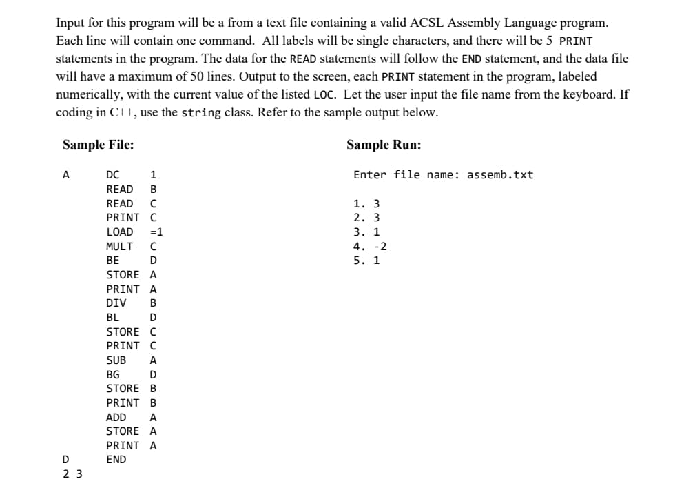 Input for this program will be a from a text file containing a valid ACSL Assembly Language program.
Each line will contain one command. All labels will be single characters, and there will be 5 PRINT
statements in the program. The data for the READ statements will follow the END statement, and the data file
will have a maximum of 50 lines. Output to the screen, each PRINT statement in the program, labeled
numerically, with the current value of the listed LOC. Let the user input the file name from the keyboard. If
coding in C++, use the string class. Refer to the sample output below.
Sample File:
A
D
NO
23
DC
1
READ B
READ C
PRINT C
LOAD =1
MULT
с
BE
D
STORE A
PRINT A
DIV B
BL
D
STORE C
PRINT C
SUB
BG
A
D
STORE B
PRINT B
ADD
A
STORE A
PRINT A
END
Sample Run:
Enter file name: assemb.txt
1. 3
2. 3
3. 1
4. -2
5. 1