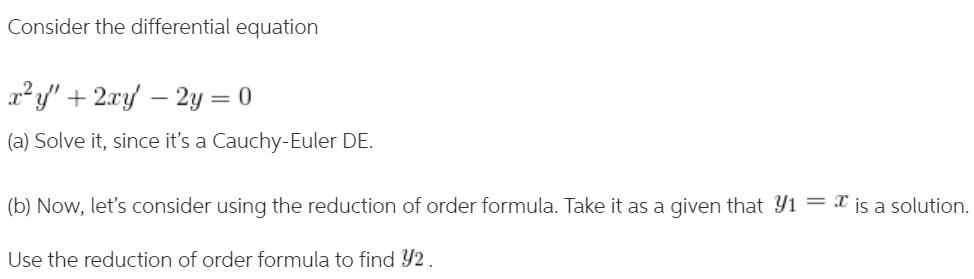 Consider the differential equation
x²y' + 2ry – 2y = 0
(a) Solve it, since it's a Cauchy-Euler DE.
(b) Now, let's consider using the reduction of order formula. Take it as a qgiven that Y1 = X is a solution.
Use the reduction of order formula to find Y2.
