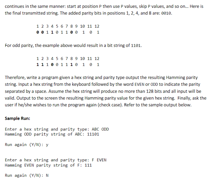 continues in the same manner: start at position P then use P values, skip P values, and so on... Here is
the final transmitted string. The added parity bits in positions 1, 2, 4, and 8 are: 0010.
1 2 3 4 5 6 7 8 9 10 11 12
0 0 1 1 0 1 1 0 0 1 0 1
For odd parity, the example above would result in a bit string of 1101.
1 2 3 4 5 6 7 8 9 10 11 12
1 1 1 0 0 1 1 1 0 1 0 1
Therefore, write a program given a hex string and parity type output the resulting Hamming parity
string. Input a hex string from the keyboard followed by the word EVEN or ODD to indicate the parity
separated by a space. Assume the hex string will produce no more than 128 bits and all input will be
valid. Output to the screen the resulting Hamming parity value for the given hex string. Finally, ask the
user if he/she wishes to run the program again (check case). Refer to the sample output below.
Sample Run:
Enter a hex string and parity type: ABC ODD
Hamming ODD parity string of ABC: 11101
Run again (Y/N): y
Enter a hex string and parity type: F EVEN
Hamming EVEN parity string of F: 111
Run again (Y/N): N