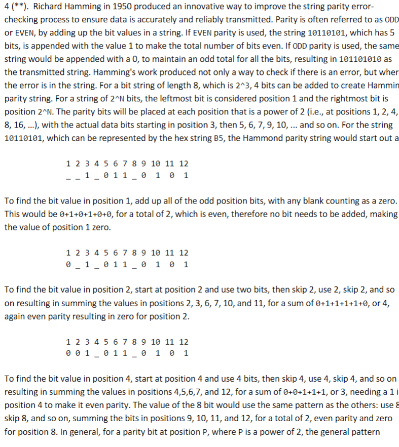 4 (**). Richard Hamming in 1950 produced an innovative way to improve the string parity error-
checking process to ensure data is accurately and reliably transmitted. Parity is often referred to as ODD
or EVEN, by adding up the bit values in a string. If EVEN parity is used, the string 10110101, which has 5
bits, is appended with the value 1 to make the total number of bits even. If ODD parity is used, the same
string would be appended with a 0, to maintain an odd total for all the bits, resulting in 101101010 as
the transmitted string. Hamming's work produced not only a way to check if there is an error, but wher
the error is in the string. For a bit string of length 8, which is 2^3, 4 bits can be added to create Hammin
parity string. For a string of 2^N bits, the leftmost bit is considered position 1 and the rightmost bit is
position 2^N. The parity bits will be placed at each position that is a power of 2 (i.e., at positions 1, 2, 4,
8, 16, ...), with the actual data bits starting in position 3, then 5, 6, 7, 9, 10, ... and so on. For the string
10110101, which can be represented by the hex string B5, the Hammond parity string would start out a
1 2 3 4 5 6 7 8 9 10 11 12
__1_011_0 1 0 1
To find the bit value in position 1, add up all of the odd position bits, with any blank counting as a zero.
This would be 0+1+0+1+0+0, for a total of 2, which is even, therefore no bit needs to be added, making
the value of position 1 zero.
1 2 3 4 5 6 7 8 9 10 11 12
0 1 0 1 1 0 1 0 1
To find the bit value in position 2, start at position 2 and use two bits, then skip 2, use 2, skip 2, and so
on resulting in summing the values in positions 2, 3, 6, 7, 10, and 11, for a sum of 0+1+1+1+1+0, or 4,
again even parity resulting in zero for position 2.
1 2 3 4 5 6 7 8 9 10 11 12
0 0 1 0 1 1 0 1 0 1
To find the bit value in position 4, start at position 4 and use 4 bits, then skip 4, use 4, skip 4, and so on
resulting in summing the values in positions 4,5,6,7, and 12, for a sum of 0+0+1+1+1, or 3, needing a 1 i
position 4 to make it even parity. The value of the 8 bit would use the same pattern as the others: use 8
skip 8, and so on, summing the bits in positions 9, 10, 11, and 12, for a total of 2, even parity and zero
for position 8. In general, for a parity bit at position P, where P is a power of 2, the general pattern