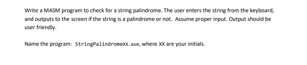 Write a MASM program to check for a string palindrome. The user enters the string from the keyboard,
and outputs to the screen if the string is a palindrome or not. Assume proper input. Output should be
user friendly.
Name the program: StringPalindromexx.asm, where XX are your initials.