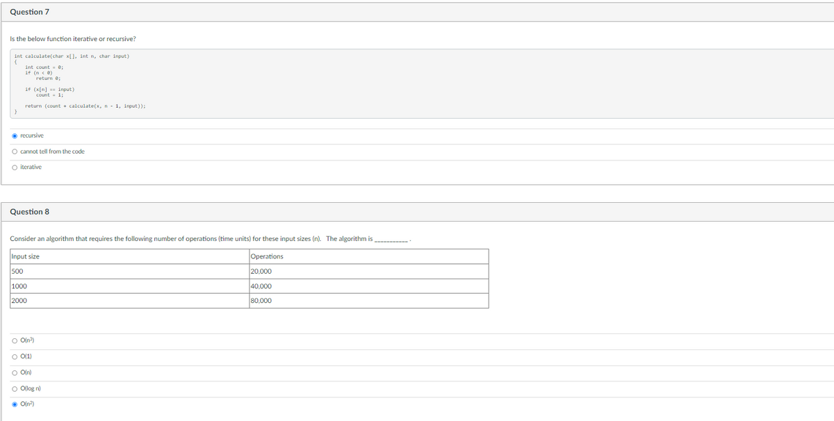 Question 7
Is the below function iterative or recursive?
int calculate(char x[], int n, char input)
int count = e;
if (n < 0)
return e;
if (x[n] == input)
count = 1;
return (count + calculate(x, n - 1, input));
O recursive
O cannot tell from the code
O iterative
Question 8
Consider an algorithm that requires the following number of operations (time units) for these input sizes (n). The algorithm is
Input size
Operations
500
20,000
1000
40,000
2000
80,000
O O(n?)
O 0(1)
O O(n)
O Olog n)
O O(n?)
