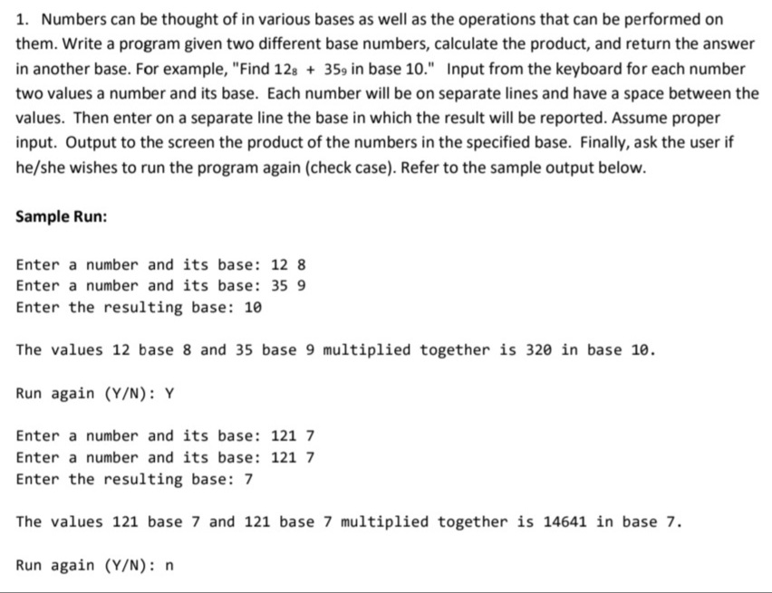 1. Numbers can be thought of in various bases as well as the operations that can be performed on
them. Write a program given two different base numbers, calculate the product, and return the answer
in another base. For example, "Find 128 +359 in base 10." Input from the keyboard for each number
two values a number and its base. Each number will be on separate lines and have a space between the
values. Then enter on a separate line the base in which the result will be reported. Assume proper
input. Output to the screen the product of the numbers in the specified base. Finally, ask the user if
he/she wishes to run the program again (check case). Refer to the sample output below.
Sample Run:
Enter a number and its base: 12 8
Enter a number and its base: 35 9
Enter the resulting base: 10
The values 12 base 8 and 35 base 9 multiplied together is 320 in base 10.
Run again (Y/N): Y
Enter a number and its base: 121 7
Enter a number and its base: 121 7
Enter the resulting base: 7
The values 121 base 7 and 121 base 7 multiplied together is 14641 in base 7.
Run again (Y/N): n