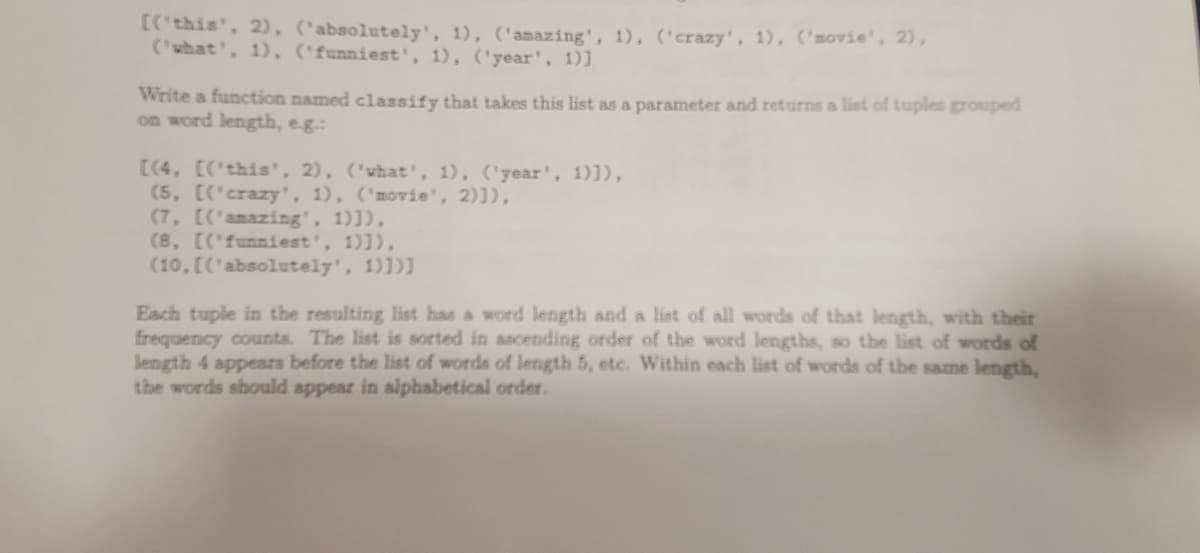 [('this', 2), ('absolutely', 1), ('amazing', 1), ('crazy', 1), ('movie', 2),
('what', 1), ('funniest', 1), ('year', 1)]
Write a function named classify that takes this list as a parameter and returns a list of tuples grouped
on word length, e.g.:
[(4, [('this', 2), ('what', 1), ('year', 1)]),
(5, [('crazy', 1), ('movie', 2)]),
(7, [('amazing', 1)]),
(8, [('funniest', 1)]),
(10, [('absolutely', 1)])]
Each tuple in the resulting list has a word length and a list of all words of that length, with their
frequency counts. The list is sorted in ascending order of the word lengths, so the list of words of
length 4 appears before the list of words of length 5, etc. Within each list of words the same length,
the words should appear in alphabetical order.