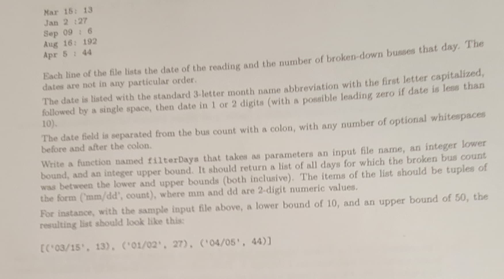 Mar 18: 13
Jan 2:27
Sep 09 : 6
Aug 16: 192
Apr 5 : 44
Each line of the file lists the date of the reading and the number of broken-down busses that day. The
dates are not in any particular order.
The date is listed with the standard 3-letter month name abbreviation with the first letter capitalized,
followed by a single space, then date in 1 or 2 digits (with a possible leading zero if date is less than
10).
The date field is separated from the bus count with a colon, with any number of optional whitespaces
before and after the colon.
Write a function named filterDays that takes as parameters an input file name, an integer lower
bound, and an integer upper bound. It should return a list of all days for which the broken bus count
was between the lower and upper bounds (both inclusive). The items of the list should be tuples of
the form (mm/dd', count), where mm and dd are 2-digit numeric values.
For instance, with the sample input file above, a lower bound of 10, and an upper bound of 50, the
resulting list should look like this:
[('03/15', 13), ('01/02', 27), ('04/05', 44)]