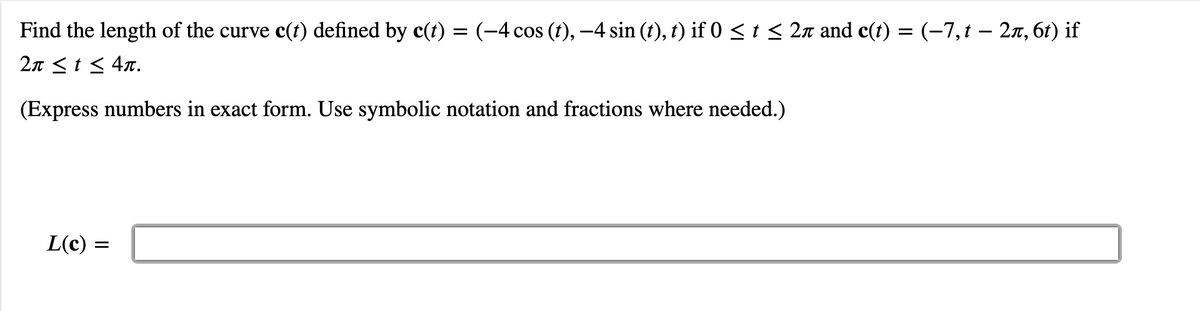 Find the length of the curve c(t) defined by c(t) = (-4 cos (t), -4 sin (t), t) if 0<t< 2n and c(t) = (-7,t – 2n, 61) if
2π<t< 4π.
(Express numbers in exact form. Use symbolic notation and fractions where needed.)
L(c):
