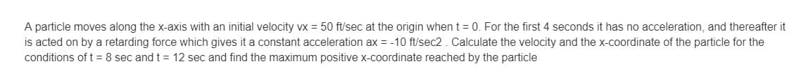 A particle moves along the x-axis with an initial velocity vx = 50 ft/sec at the origin when t = 0. For the first 4 seconds it has no acceleration, and thereafter it
is acted on by a retarding force which gives it a constant acceleration ax = -10 ft/sec2. Calculate the velocity and the x-coordinate of the particle for the
conditions of t= 8 sec and t = 12 sec and find the maximum positive x-coordinate reached by the particle
