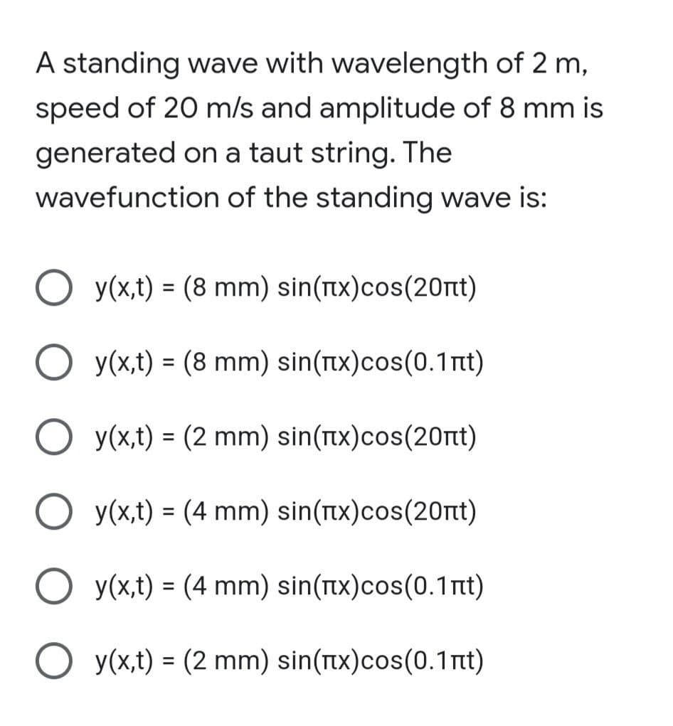 A standing wave with wavelength of 2 m,
speed of 20 m/s and amplitude of 8 mm is
generated on a taut string. The
wavefunction of the standing wave is:
O y(x,t) = (8 mm) sin(tx)cos(20nt)
%3D
O y(x,t) = (8 mm) sin(tx)cos(0.1nt)
O y(x,t) = (2 mm) sin(tx)cos(20rt)
%3D
O y(x,t) = (4 mm) sin(tx)cos(20nt)
O y(x,t) = (4 mm) sin(tx)cos(0.1nt)
O y(x,t) = (2 mm) sin(nx)cos(0.1nt)
