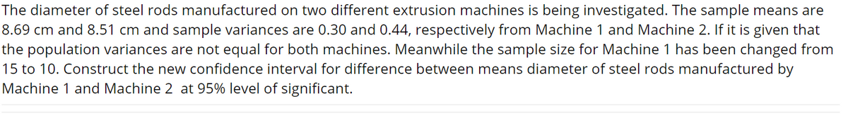 The diameter of steel rods manufactured on two different extrusion machines is being investigated. The sample means are
8.69 cm and 8.51 cm and sample variances are 0.30 and 0.44, respectively from Machine 1 and Machine 2. If it is given that
the population variances are not equal for both machines. Meanwhile the sample size for Machine 1 has been changed from
15 to 10. Construct the new confidence interval for difference between means diameter of steel rods manufactured by
Machine 1 and Machine 2 at 95% level of significant.
