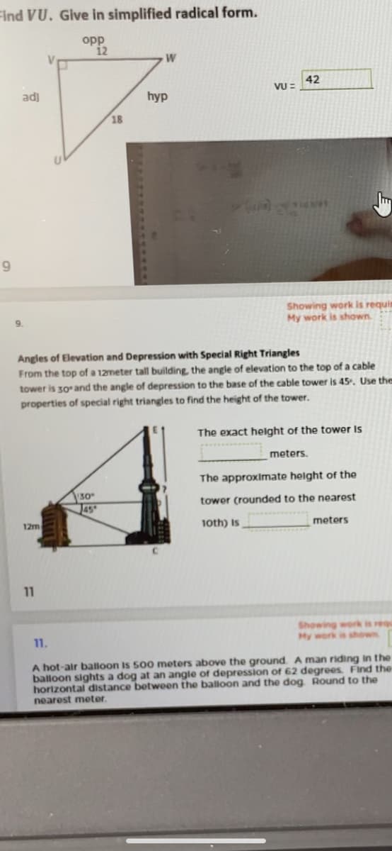 Find VU. Give in simplified radical form.
opp
12
W
42
VU =
adj
hyp
18
9
Showing work is requis
My work is shown.
9.
Angles of Elevation and Depression with Special Right Triangles
From the top of a 12meter tall building, the angle of elevation to the top of a cable
tower is 30 and the angle of depression to the base of the cable tower is 45. Use the
properties of special right triangles to find the height of the tower.
The exact helght of the tower Is
meters.
The approximate height of the
30
J45
tower (rounded to the nearest
12m
1oth) is
meters
11
Showing work is requ
My work
11.
shown
A hot-air balloon is 500 meters above the ground. A man riding in the
balloon sights a dog at an angle of depression of 62 degrees Find the
hortzontal distance between the balloon and the dog. Round to the
nearest meter.
