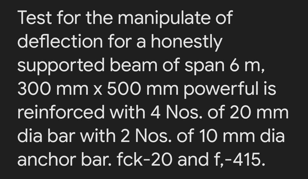 Test for the manipulate of
deflection for a honestly
supported beam of span 6 m,
300 mm x 500 mm powerful is
reinforced with 4 Nos. of 20 mm
dia bar with 2 Nos. of 10 mm dia
anchor bar. fck-20 and f,-415.