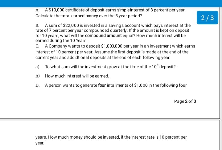 A. A$10,000 certificate of deposit earns simple interest of 8 percent per year.
Calculate the total earned money over the 5 year period?
2/3
B. A sum of $22,000 is invested in a savings account which pays interest at the
rate of 7 percent per year compounded quarterly. If the amount is kept on deposit
for 10 years, what will the compound amount equal? How much interest will be
earned during the 10 Years.
C. A Company wants to deposit $1,000,000 per year in an investment which earns
interest of 10 percent per year. Assume the first deposit is made at the end of the
current year and addidtional deposits at the end of each following year.
a) To what sum will the investment grow at the time of the 10° deposit?
b) How much interest will be earned.
D. A person wants to generate four intallments of $1,000 in the following four
Page 2 of 3
years. How much money should be invested, if the interest rate is 10 percent per
year.
