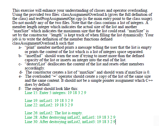 This exercise will enhance your understanding of classes and operator overloading.
Using the provided two files: classAssignmentOverload.h (gives the full definition of
the class) and testProgAssignmentOpr.cpp (is the main entry point to the class usage).
Do not modify any of the two files. Note that the class contains a list of integers. A
member length integer which indicates the actual size of the list and another
"maxSize" which indicates the maximum size that the list could read. "maxSize" is
set by the constructor. "length" is kept track of when filling the list dynamically. Your
job is to write the definition of the member functions defined
classAssignmentOverload.h such that
a- "print" member method prints a message telling the user that the list is empty
or prints the content of the list which is a list of integers space separated.
b- "insetEnd" should wam the user if trying to insert more than the defined
capacity of the list or inserts an integer into the end of the list.
c- "destoryList" deallocates the content of the list and resets other members
accordingly.
d- The constructor creates a list of "maxSize" and should wam if maxSize is 0.
e- The overloaded "=" operator should create a copy of the list of the same size
and the same content. It should not be a simple pointer assignment which C+
does by default.
f The output should look like this:
Line 15: Enter 5 integers: 19 18 3 29
Line 19: intList1: 19 18 3 29
Line 22: intList2: 19 18 3 29
Line 26: intList2: The list is empty.
Line 28: After destroying intList2, intList1: 19 18 3 29,
Line 30: After destroying intList2, intList3: 19 18 3 2 9
