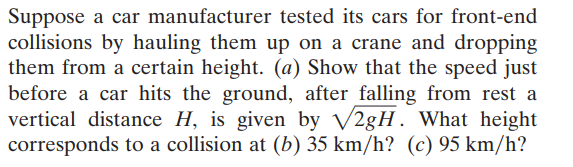 Suppose a car manufacturer tested its cars for front-end
collisions by hauling them up on a crane and dropping
them from a certain height. (a) Show that the speed just
before a car hits the ground, after falling from rest a
vertical distance H, is given by V28H. What height
corresponds to a collision at (b) 35 km/h? (c) 95 km/h?
