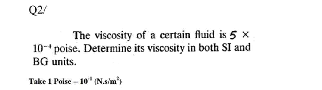 Q2/
The viscosity of a certain fluid is 5 x
10- poise. Determine its viscosity in both SI and
BG units.
Take 1 Poise = 10¹ (N.s/m²)