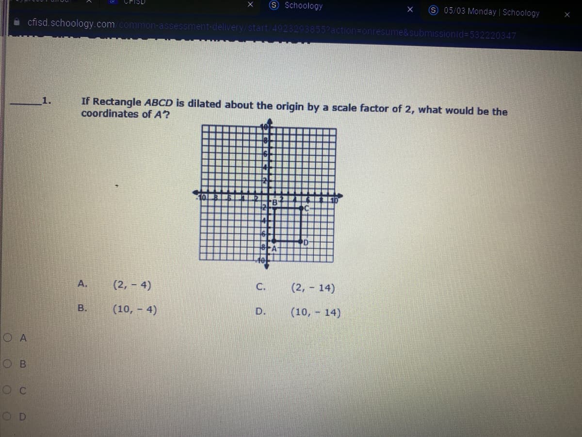 S Schoology
8 05/03 Monday | Schoology
i cfisd. schoology.com/common-a
ssment-delivery/start/4923293855?action=onresume&submissionld=532220347
If Rectangle ABCD is dilated about the origin by a scale factor of 2, what would be the
coordinates of A?
1.
А.
(2,- 4)
(2, 14)
C.
B.
(10, - 4)
(10, 14)
D.
O A
O B
OD
