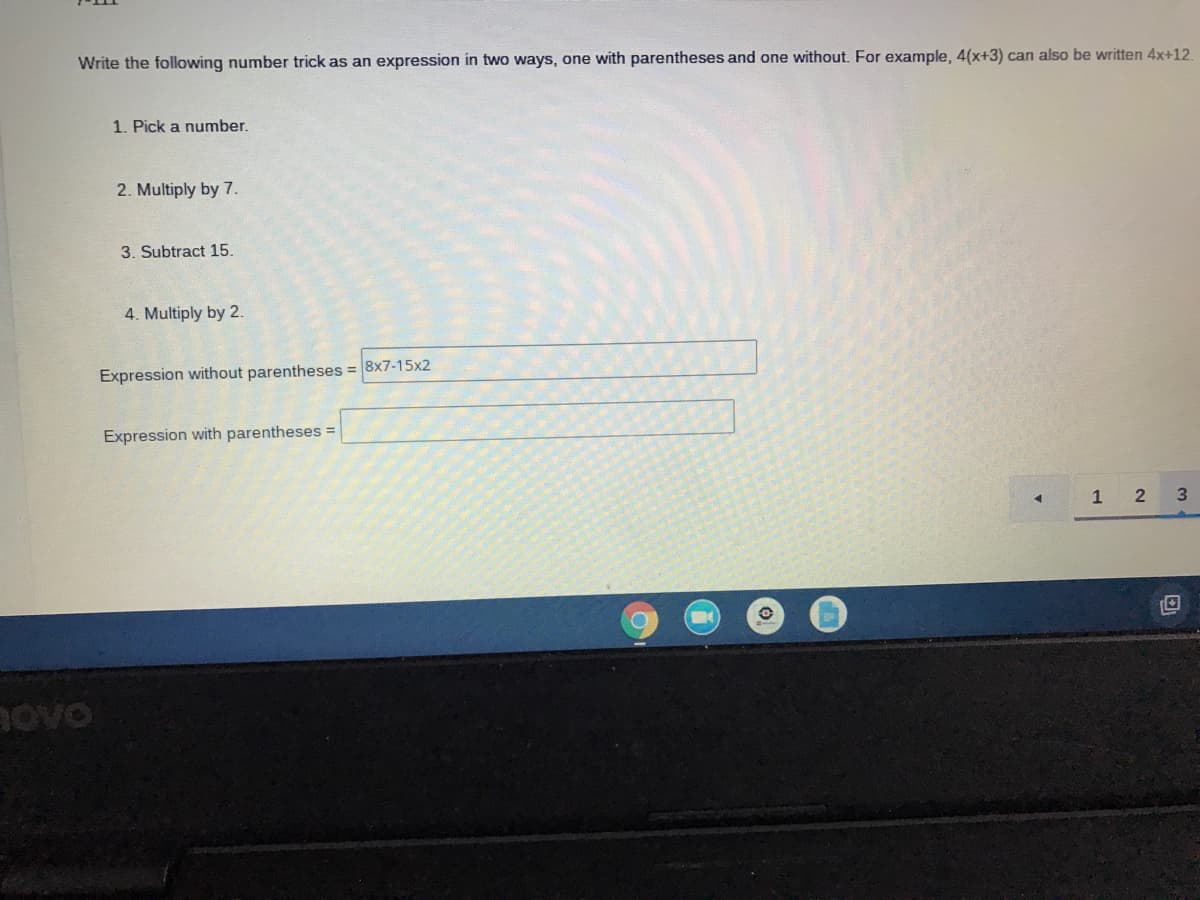 Write the following number trick as an expression in two ways, one with parentheses and one without. For example, 4(x+3) can also be written 4x+12.
1. Pick a number.
2. Multiply by 7.
3. Subtract 15.
4. Multiply by 2.
Expression without parentheses = 8x7-15x2
Expression with parentheses =
1 2
Bovo

