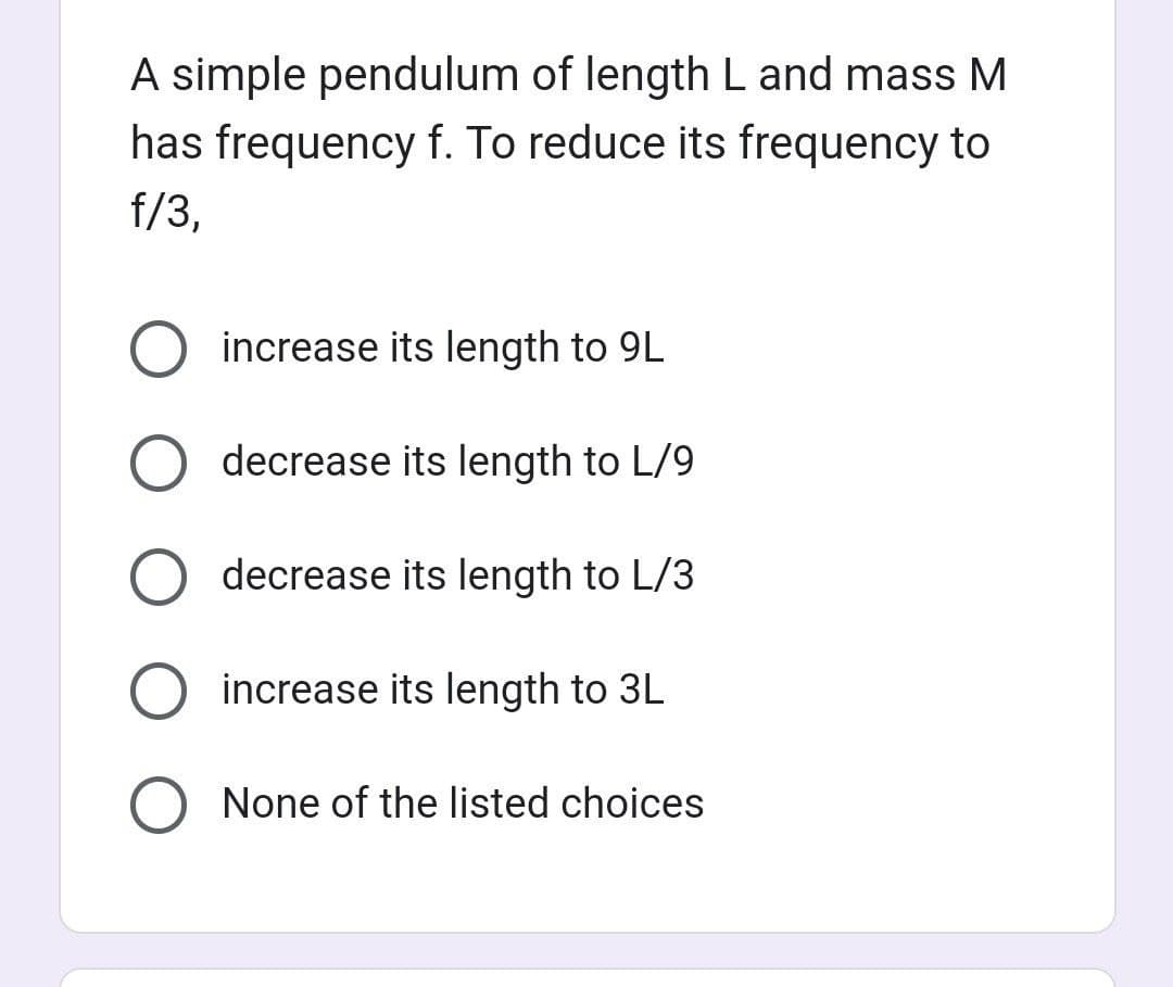 A simple pendulum of length L and mass M
has frequency f. To reduce its frequency to
f/3,
increase its length to 9L
O decrease its length to L/9
decrease its length to L/3
increase its length to 3L
O None of the listed choices