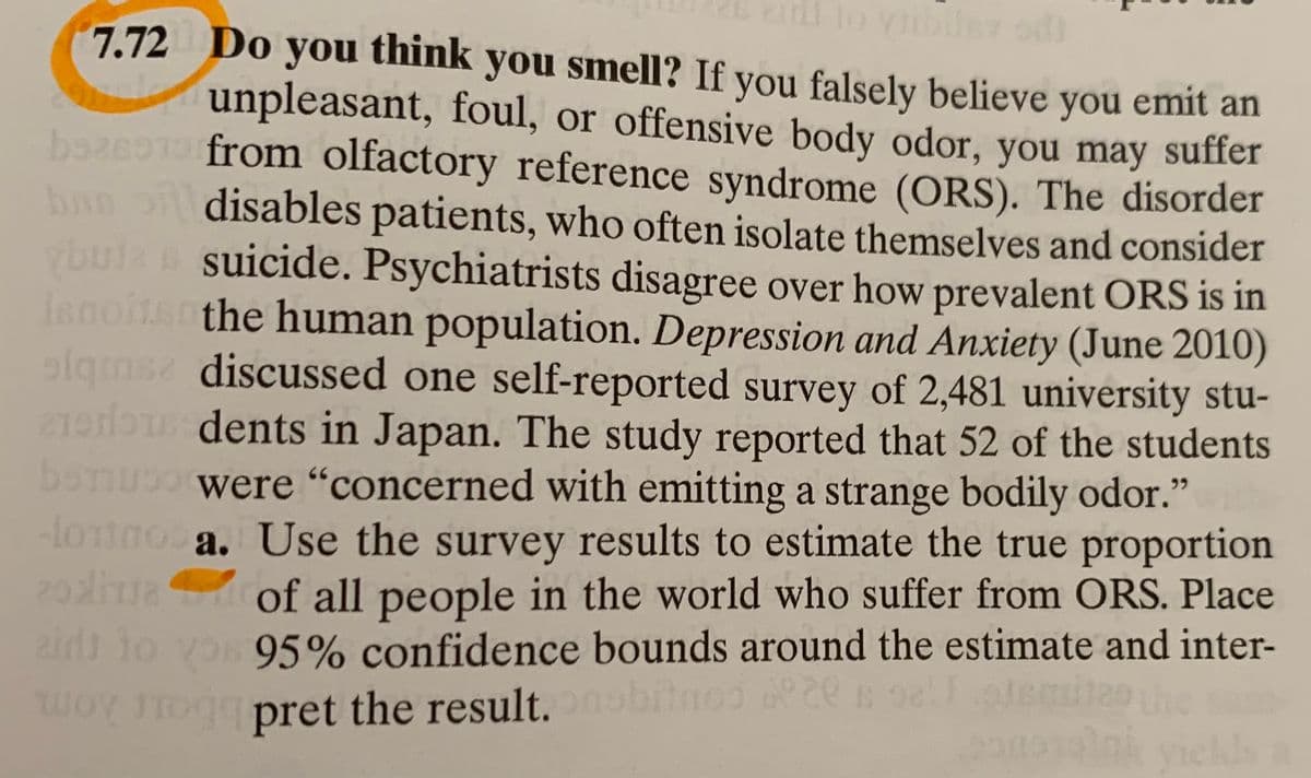 ### Do You Think You Smell?

If you falsely believe you emit an unpleasant, foul, or offensive body odor, you may suffer from olfactory reference syndrome (ORS). This disorder disables patients, who often isolate themselves and consider suicide. Psychiatrists disagree over how prevalent ORS is in the human population.

A study published in *Depression and Anxiety* (June 2010) discussed a self-reported survey of 2,481 university students in Japan. The study reported that 52 of the students were "concerned with emitting a strange bodily odor."

#### Question

**a.** Use the survey results to estimate the true proportion of all people in the world who suffer from ORS. Place 95% confidence bounds around the estimate and interpret the result.